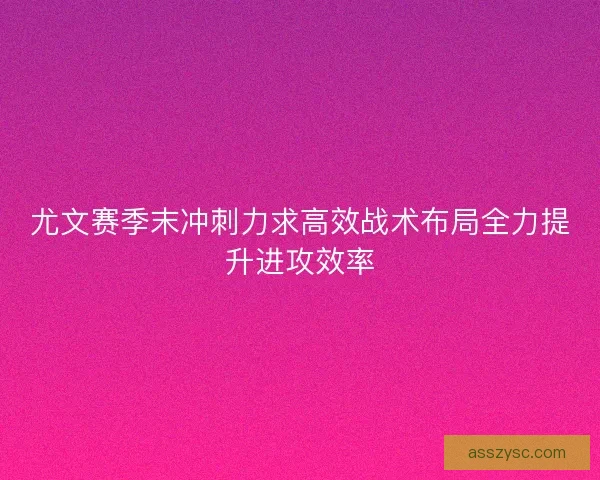 尤文赛季末冲刺力求高效战术布局全力提升进攻效率
