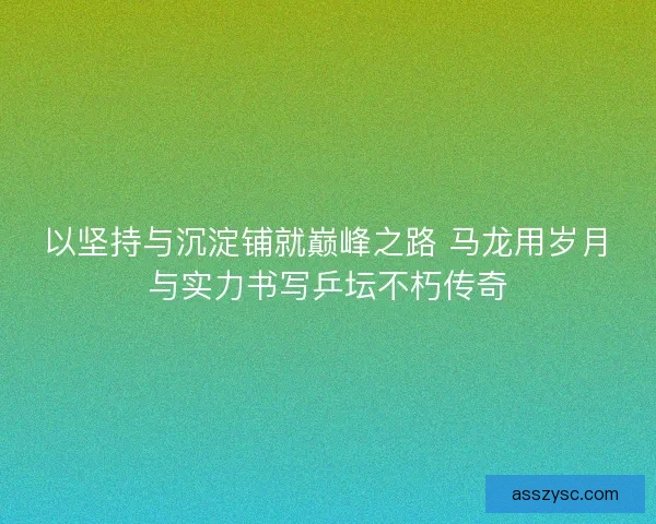 以坚持与沉淀铺就巅峰之路 马龙用岁月与实力书写乒坛不朽传奇