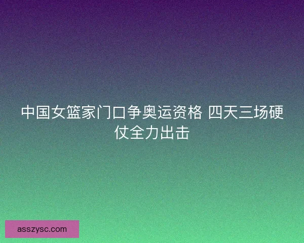 中国女篮家门口争奥运资格 四天三场硬仗全力出击