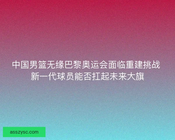 中国男篮无缘巴黎奥运会面临重建挑战 新一代球员能否扛起未来大旗