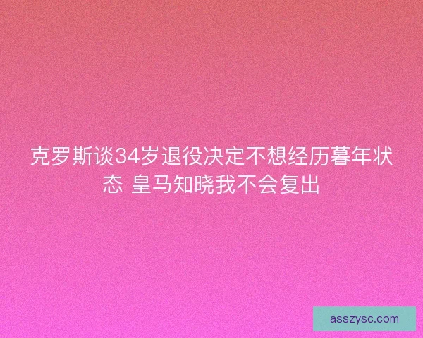 克罗斯谈34岁退役决定不想经历暮年状态 皇马知晓我不会复出