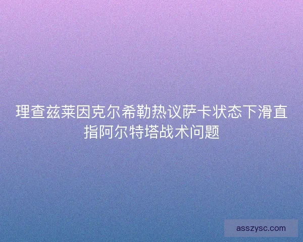 理查兹莱因克尔希勒热议萨卡状态下滑直指阿尔特塔战术问题
