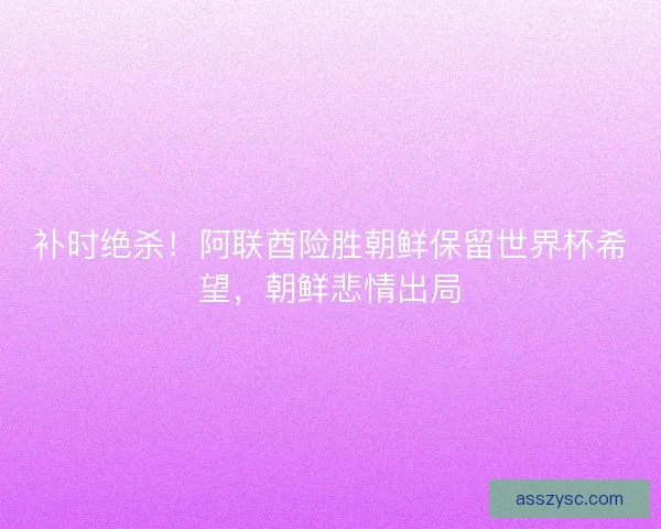 补时绝杀！阿联酋险胜朝鲜保留世界杯希望，朝鲜悲情出局